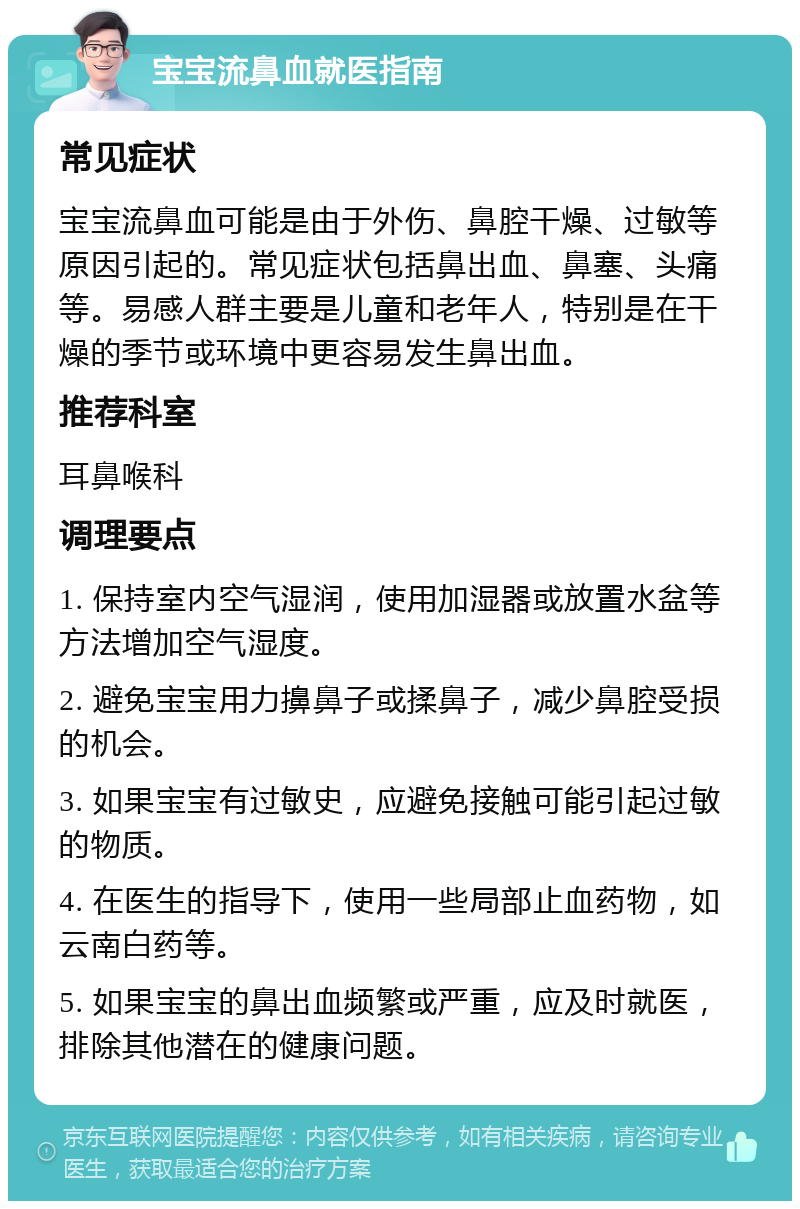 宝宝流鼻血就医指南 常见症状 宝宝流鼻血可能是由于外伤、鼻腔干燥、过敏等原因引起的。常见症状包括鼻出血、鼻塞、头痛等。易感人群主要是儿童和老年人，特别是在干燥的季节或环境中更容易发生鼻出血。 推荐科室 耳鼻喉科 调理要点 1. 保持室内空气湿润，使用加湿器或放置水盆等方法增加空气湿度。 2. 避免宝宝用力擤鼻子或揉鼻子，减少鼻腔受损的机会。 3. 如果宝宝有过敏史，应避免接触可能引起过敏的物质。 4. 在医生的指导下，使用一些局部止血药物，如云南白药等。 5. 如果宝宝的鼻出血频繁或严重，应及时就医，排除其他潜在的健康问题。