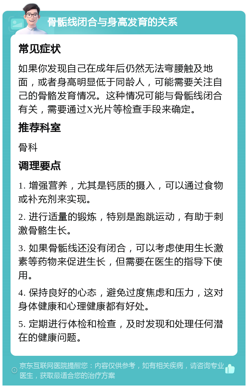 骨骺线闭合与身高发育的关系 常见症状 如果你发现自己在成年后仍然无法弯腰触及地面，或者身高明显低于同龄人，可能需要关注自己的骨骼发育情况。这种情况可能与骨骺线闭合有关，需要通过X光片等检查手段来确定。 推荐科室 骨科 调理要点 1. 增强营养，尤其是钙质的摄入，可以通过食物或补充剂来实现。 2. 进行适量的锻炼，特别是跑跳运动，有助于刺激骨骼生长。 3. 如果骨骺线还没有闭合，可以考虑使用生长激素等药物来促进生长，但需要在医生的指导下使用。 4. 保持良好的心态，避免过度焦虑和压力，这对身体健康和心理健康都有好处。 5. 定期进行体检和检查，及时发现和处理任何潜在的健康问题。