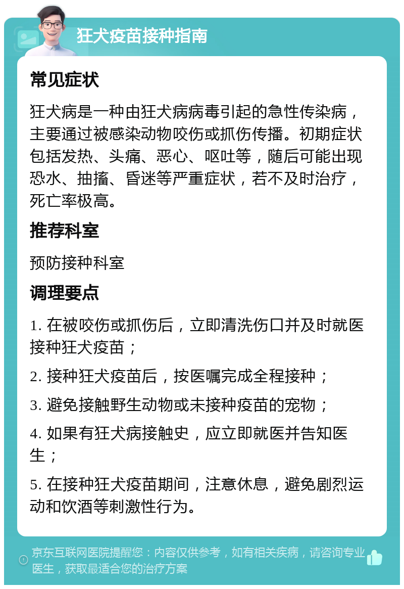 狂犬疫苗接种指南 常见症状 狂犬病是一种由狂犬病病毒引起的急性传染病，主要通过被感染动物咬伤或抓伤传播。初期症状包括发热、头痛、恶心、呕吐等，随后可能出现恐水、抽搐、昏迷等严重症状，若不及时治疗，死亡率极高。 推荐科室 预防接种科室 调理要点 1. 在被咬伤或抓伤后，立即清洗伤口并及时就医接种狂犬疫苗； 2. 接种狂犬疫苗后，按医嘱完成全程接种； 3. 避免接触野生动物或未接种疫苗的宠物； 4. 如果有狂犬病接触史，应立即就医并告知医生； 5. 在接种狂犬疫苗期间，注意休息，避免剧烈运动和饮酒等刺激性行为。