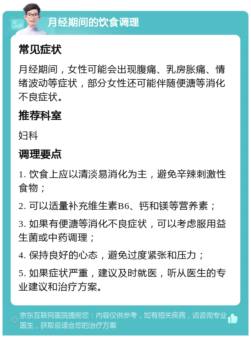 月经期间的饮食调理 常见症状 月经期间，女性可能会出现腹痛、乳房胀痛、情绪波动等症状，部分女性还可能伴随便溏等消化不良症状。 推荐科室 妇科 调理要点 1. 饮食上应以清淡易消化为主，避免辛辣刺激性食物； 2. 可以适量补充维生素B6、钙和镁等营养素； 3. 如果有便溏等消化不良症状，可以考虑服用益生菌或中药调理； 4. 保持良好的心态，避免过度紧张和压力； 5. 如果症状严重，建议及时就医，听从医生的专业建议和治疗方案。