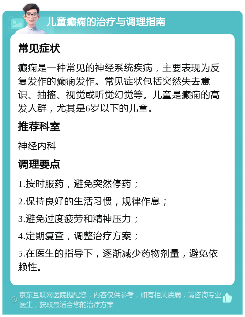 儿童癫痫的治疗与调理指南 常见症状 癫痫是一种常见的神经系统疾病，主要表现为反复发作的癫痫发作。常见症状包括突然失去意识、抽搐、视觉或听觉幻觉等。儿童是癫痫的高发人群，尤其是6岁以下的儿童。 推荐科室 神经内科 调理要点 1.按时服药，避免突然停药； 2.保持良好的生活习惯，规律作息； 3.避免过度疲劳和精神压力； 4.定期复查，调整治疗方案； 5.在医生的指导下，逐渐减少药物剂量，避免依赖性。