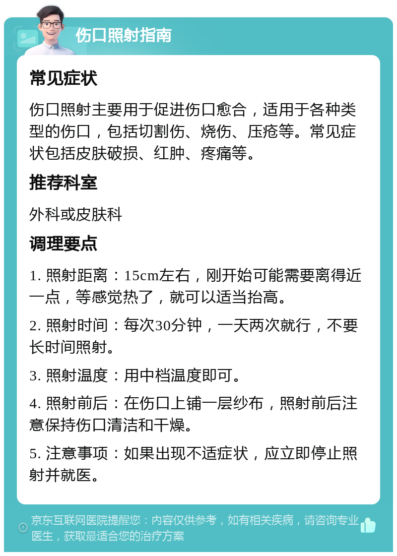 伤口照射指南 常见症状 伤口照射主要用于促进伤口愈合，适用于各种类型的伤口，包括切割伤、烧伤、压疮等。常见症状包括皮肤破损、红肿、疼痛等。 推荐科室 外科或皮肤科 调理要点 1. 照射距离：15cm左右，刚开始可能需要离得近一点，等感觉热了，就可以适当抬高。 2. 照射时间：每次30分钟，一天两次就行，不要长时间照射。 3. 照射温度：用中档温度即可。 4. 照射前后：在伤口上铺一层纱布，照射前后注意保持伤口清洁和干燥。 5. 注意事项：如果出现不适症状，应立即停止照射并就医。