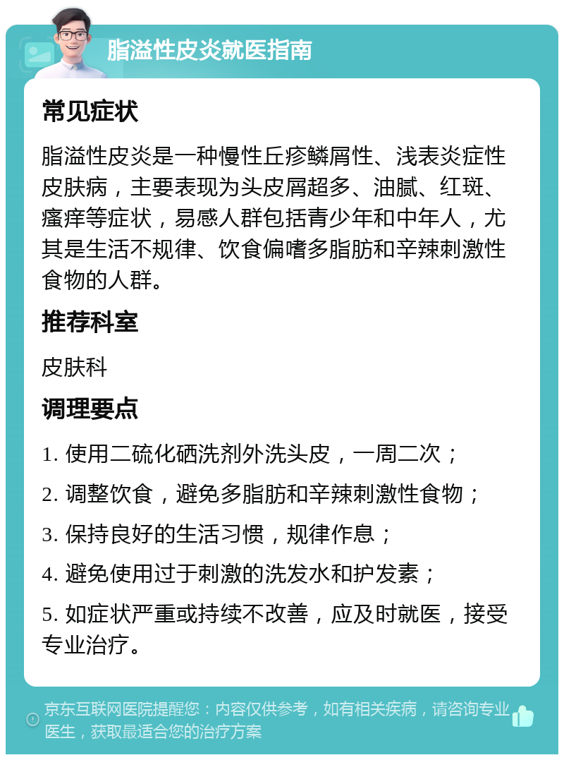 脂溢性皮炎就医指南 常见症状 脂溢性皮炎是一种慢性丘疹鳞屑性、浅表炎症性皮肤病，主要表现为头皮屑超多、油腻、红斑、瘙痒等症状，易感人群包括青少年和中年人，尤其是生活不规律、饮食偏嗜多脂肪和辛辣刺激性食物的人群。 推荐科室 皮肤科 调理要点 1. 使用二硫化硒洗剂外洗头皮，一周二次； 2. 调整饮食，避免多脂肪和辛辣刺激性食物； 3. 保持良好的生活习惯，规律作息； 4. 避免使用过于刺激的洗发水和护发素； 5. 如症状严重或持续不改善，应及时就医，接受专业治疗。