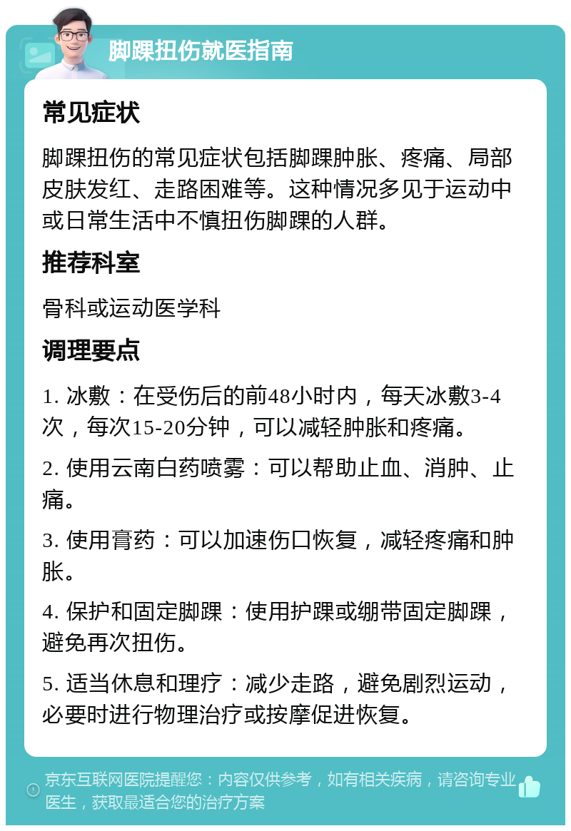 脚踝扭伤就医指南 常见症状 脚踝扭伤的常见症状包括脚踝肿胀、疼痛、局部皮肤发红、走路困难等。这种情况多见于运动中或日常生活中不慎扭伤脚踝的人群。 推荐科室 骨科或运动医学科 调理要点 1. 冰敷：在受伤后的前48小时内，每天冰敷3-4次，每次15-20分钟，可以减轻肿胀和疼痛。 2. 使用云南白药喷雾：可以帮助止血、消肿、止痛。 3. 使用膏药：可以加速伤口恢复，减轻疼痛和肿胀。 4. 保护和固定脚踝：使用护踝或绷带固定脚踝，避免再次扭伤。 5. 适当休息和理疗：减少走路，避免剧烈运动，必要时进行物理治疗或按摩促进恢复。