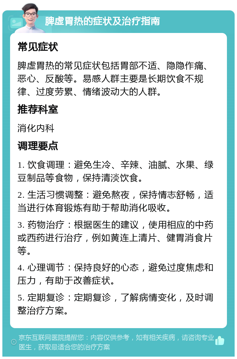 脾虚胃热的症状及治疗指南 常见症状 脾虚胃热的常见症状包括胃部不适、隐隐作痛、恶心、反酸等。易感人群主要是长期饮食不规律、过度劳累、情绪波动大的人群。 推荐科室 消化内科 调理要点 1. 饮食调理：避免生冷、辛辣、油腻、水果、绿豆制品等食物，保持清淡饮食。 2. 生活习惯调整：避免熬夜，保持情志舒畅，适当进行体育锻炼有助于帮助消化吸收。 3. 药物治疗：根据医生的建议，使用相应的中药或西药进行治疗，例如黄连上清片、健胃消食片等。 4. 心理调节：保持良好的心态，避免过度焦虑和压力，有助于改善症状。 5. 定期复诊：定期复诊，了解病情变化，及时调整治疗方案。