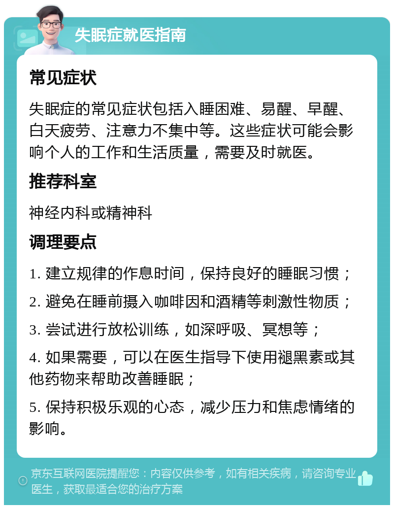 失眠症就医指南 常见症状 失眠症的常见症状包括入睡困难、易醒、早醒、白天疲劳、注意力不集中等。这些症状可能会影响个人的工作和生活质量，需要及时就医。 推荐科室 神经内科或精神科 调理要点 1. 建立规律的作息时间，保持良好的睡眠习惯； 2. 避免在睡前摄入咖啡因和酒精等刺激性物质； 3. 尝试进行放松训练，如深呼吸、冥想等； 4. 如果需要，可以在医生指导下使用褪黑素或其他药物来帮助改善睡眠； 5. 保持积极乐观的心态，减少压力和焦虑情绪的影响。