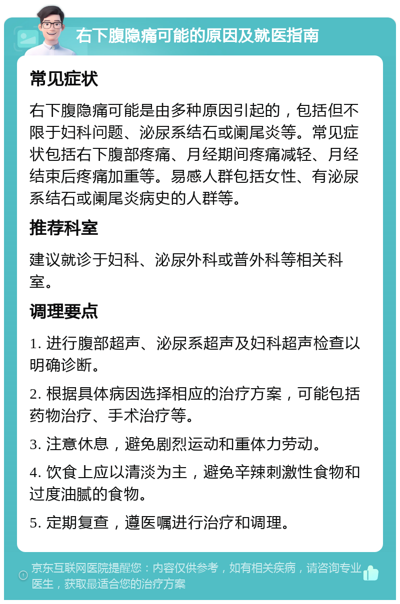 右下腹隐痛可能的原因及就医指南 常见症状 右下腹隐痛可能是由多种原因引起的，包括但不限于妇科问题、泌尿系结石或阑尾炎等。常见症状包括右下腹部疼痛、月经期间疼痛减轻、月经结束后疼痛加重等。易感人群包括女性、有泌尿系结石或阑尾炎病史的人群等。 推荐科室 建议就诊于妇科、泌尿外科或普外科等相关科室。 调理要点 1. 进行腹部超声、泌尿系超声及妇科超声检查以明确诊断。 2. 根据具体病因选择相应的治疗方案，可能包括药物治疗、手术治疗等。 3. 注意休息，避免剧烈运动和重体力劳动。 4. 饮食上应以清淡为主，避免辛辣刺激性食物和过度油腻的食物。 5. 定期复查，遵医嘱进行治疗和调理。