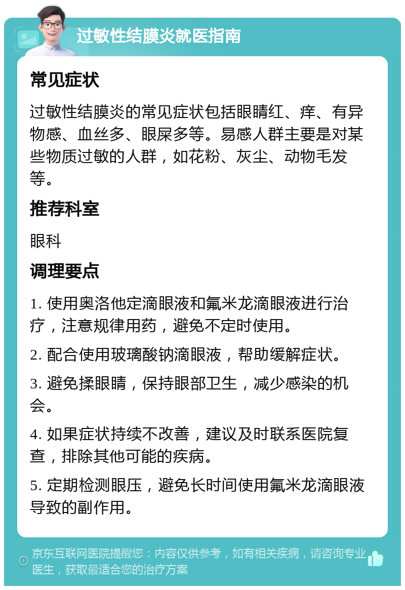 过敏性结膜炎就医指南 常见症状 过敏性结膜炎的常见症状包括眼睛红、痒、有异物感、血丝多、眼屎多等。易感人群主要是对某些物质过敏的人群，如花粉、灰尘、动物毛发等。 推荐科室 眼科 调理要点 1. 使用奥洛他定滴眼液和氟米龙滴眼液进行治疗，注意规律用药，避免不定时使用。 2. 配合使用玻璃酸钠滴眼液，帮助缓解症状。 3. 避免揉眼睛，保持眼部卫生，减少感染的机会。 4. 如果症状持续不改善，建议及时联系医院复查，排除其他可能的疾病。 5. 定期检测眼压，避免长时间使用氟米龙滴眼液导致的副作用。