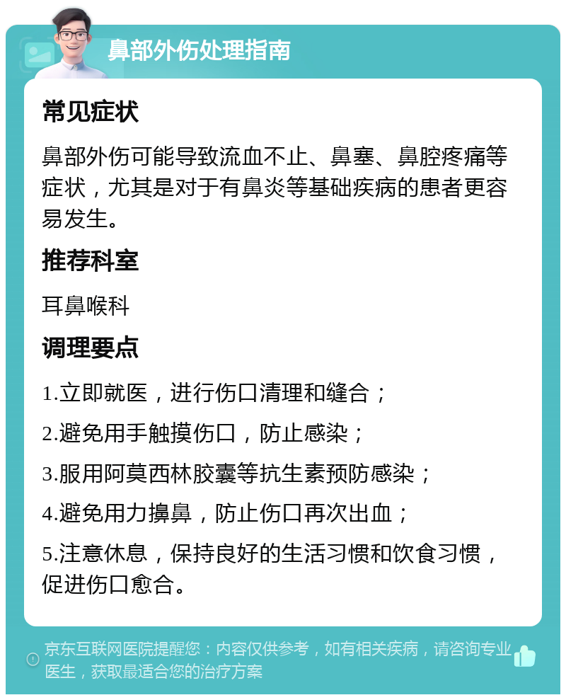 鼻部外伤处理指南 常见症状 鼻部外伤可能导致流血不止、鼻塞、鼻腔疼痛等症状，尤其是对于有鼻炎等基础疾病的患者更容易发生。 推荐科室 耳鼻喉科 调理要点 1.立即就医，进行伤口清理和缝合； 2.避免用手触摸伤口，防止感染； 3.服用阿莫西林胶囊等抗生素预防感染； 4.避免用力擤鼻，防止伤口再次出血； 5.注意休息，保持良好的生活习惯和饮食习惯，促进伤口愈合。