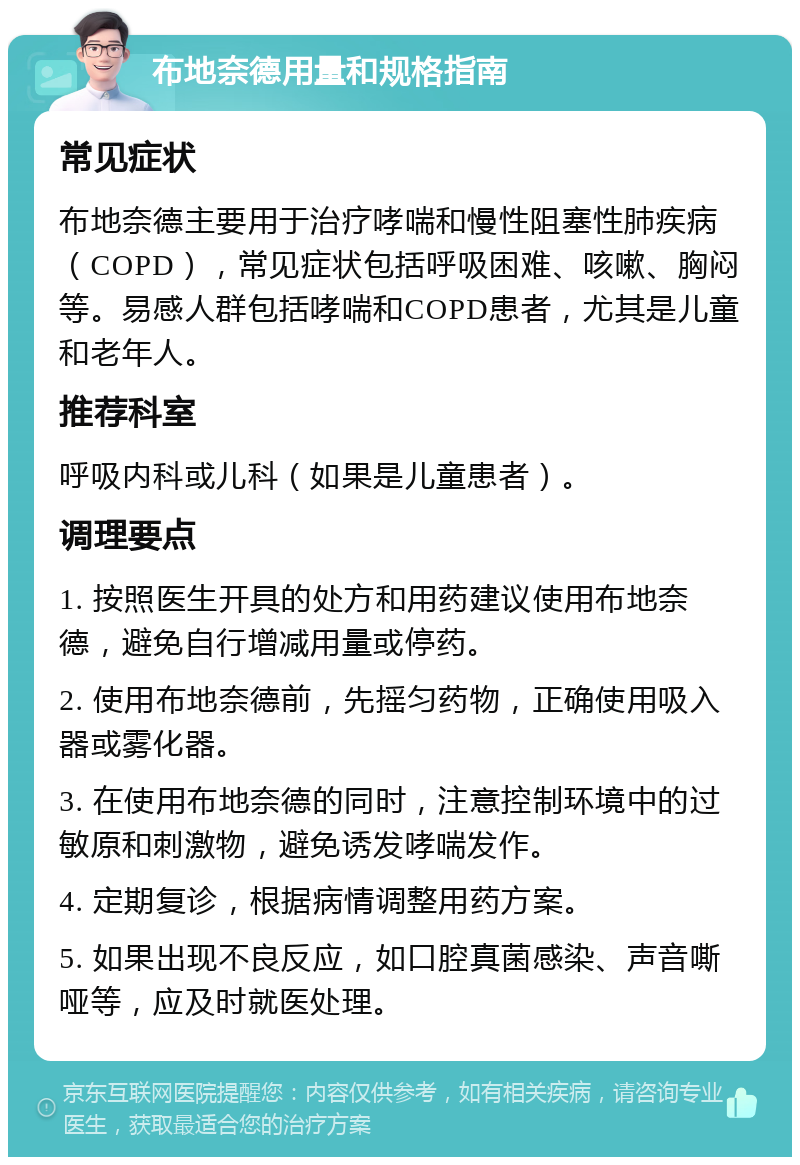 布地奈德用量和规格指南 常见症状 布地奈德主要用于治疗哮喘和慢性阻塞性肺疾病（COPD），常见症状包括呼吸困难、咳嗽、胸闷等。易感人群包括哮喘和COPD患者，尤其是儿童和老年人。 推荐科室 呼吸内科或儿科（如果是儿童患者）。 调理要点 1. 按照医生开具的处方和用药建议使用布地奈德，避免自行增减用量或停药。 2. 使用布地奈德前，先摇匀药物，正确使用吸入器或雾化器。 3. 在使用布地奈德的同时，注意控制环境中的过敏原和刺激物，避免诱发哮喘发作。 4. 定期复诊，根据病情调整用药方案。 5. 如果出现不良反应，如口腔真菌感染、声音嘶哑等，应及时就医处理。