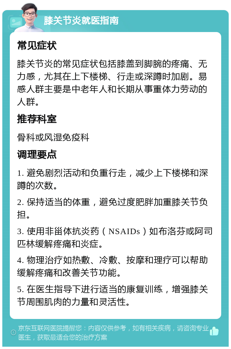 膝关节炎就医指南 常见症状 膝关节炎的常见症状包括膝盖到脚腕的疼痛、无力感，尤其在上下楼梯、行走或深蹲时加剧。易感人群主要是中老年人和长期从事重体力劳动的人群。 推荐科室 骨科或风湿免疫科 调理要点 1. 避免剧烈活动和负重行走，减少上下楼梯和深蹲的次数。 2. 保持适当的体重，避免过度肥胖加重膝关节负担。 3. 使用非甾体抗炎药（NSAIDs）如布洛芬或阿司匹林缓解疼痛和炎症。 4. 物理治疗如热敷、冷敷、按摩和理疗可以帮助缓解疼痛和改善关节功能。 5. 在医生指导下进行适当的康复训练，增强膝关节周围肌肉的力量和灵活性。