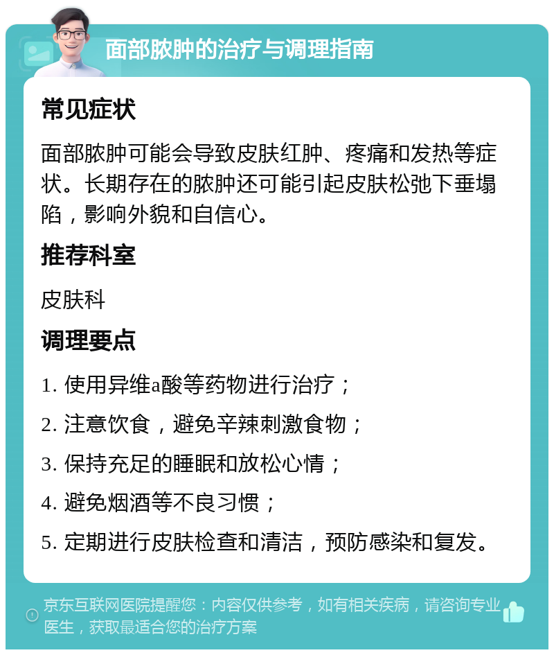 面部脓肿的治疗与调理指南 常见症状 面部脓肿可能会导致皮肤红肿、疼痛和发热等症状。长期存在的脓肿还可能引起皮肤松弛下垂塌陷，影响外貌和自信心。 推荐科室 皮肤科 调理要点 1. 使用异维a酸等药物进行治疗； 2. 注意饮食，避免辛辣刺激食物； 3. 保持充足的睡眠和放松心情； 4. 避免烟酒等不良习惯； 5. 定期进行皮肤检查和清洁，预防感染和复发。