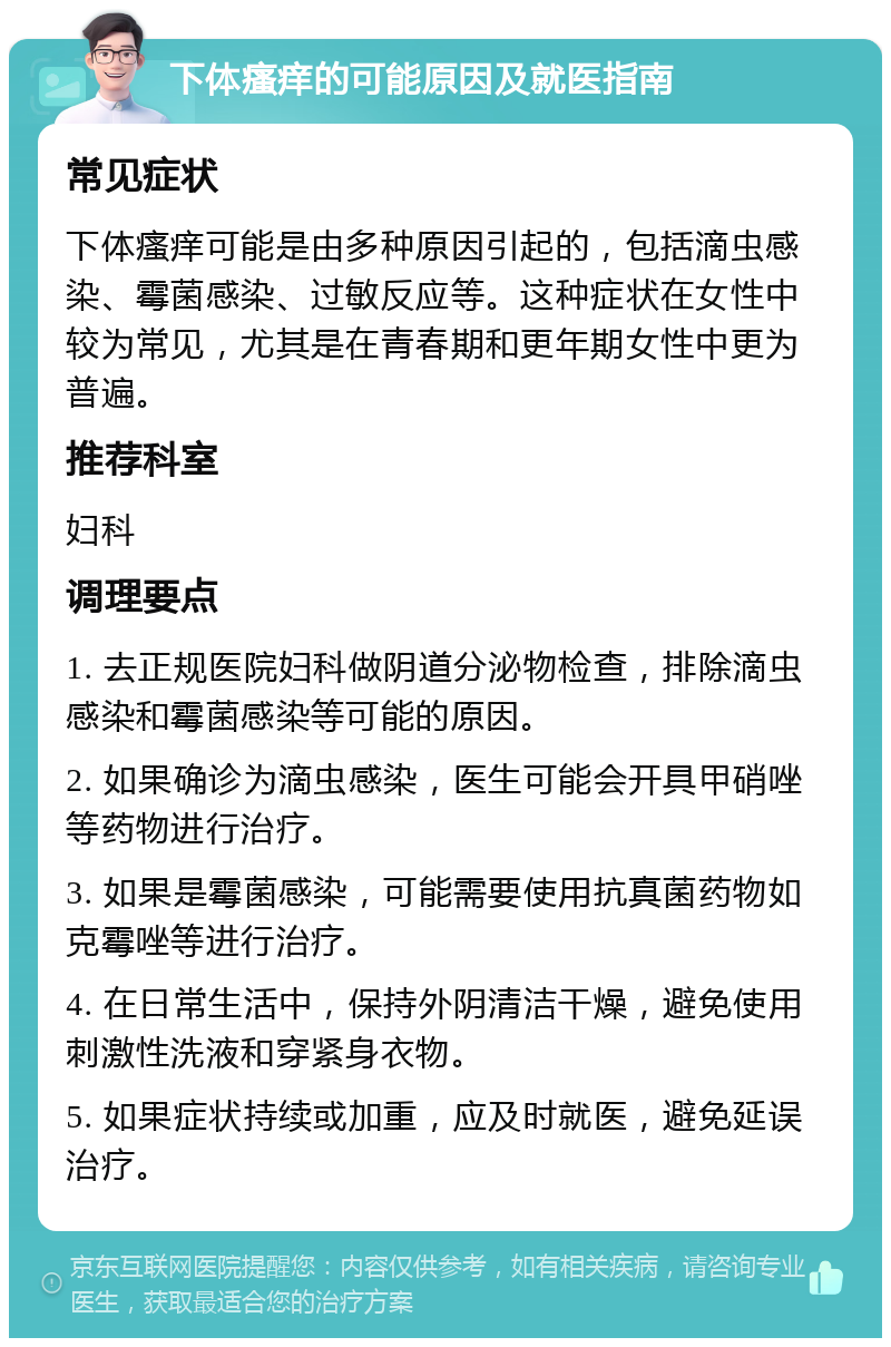 下体瘙痒的可能原因及就医指南 常见症状 下体瘙痒可能是由多种原因引起的，包括滴虫感染、霉菌感染、过敏反应等。这种症状在女性中较为常见，尤其是在青春期和更年期女性中更为普遍。 推荐科室 妇科 调理要点 1. 去正规医院妇科做阴道分泌物检查，排除滴虫感染和霉菌感染等可能的原因。 2. 如果确诊为滴虫感染，医生可能会开具甲硝唑等药物进行治疗。 3. 如果是霉菌感染，可能需要使用抗真菌药物如克霉唑等进行治疗。 4. 在日常生活中，保持外阴清洁干燥，避免使用刺激性洗液和穿紧身衣物。 5. 如果症状持续或加重，应及时就医，避免延误治疗。