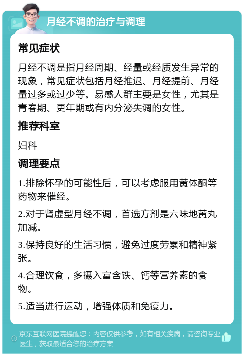 月经不调的治疗与调理 常见症状 月经不调是指月经周期、经量或经质发生异常的现象，常见症状包括月经推迟、月经提前、月经量过多或过少等。易感人群主要是女性，尤其是青春期、更年期或有内分泌失调的女性。 推荐科室 妇科 调理要点 1.排除怀孕的可能性后，可以考虑服用黄体酮等药物来催经。 2.对于肾虚型月经不调，首选方剂是六味地黄丸加减。 3.保持良好的生活习惯，避免过度劳累和精神紧张。 4.合理饮食，多摄入富含铁、钙等营养素的食物。 5.适当进行运动，增强体质和免疫力。