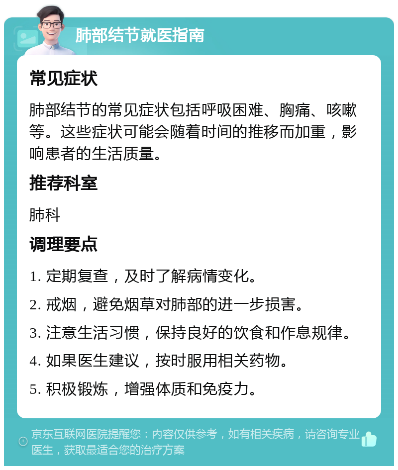 肺部结节就医指南 常见症状 肺部结节的常见症状包括呼吸困难、胸痛、咳嗽等。这些症状可能会随着时间的推移而加重，影响患者的生活质量。 推荐科室 肺科 调理要点 1. 定期复查，及时了解病情变化。 2. 戒烟，避免烟草对肺部的进一步损害。 3. 注意生活习惯，保持良好的饮食和作息规律。 4. 如果医生建议，按时服用相关药物。 5. 积极锻炼，增强体质和免疫力。