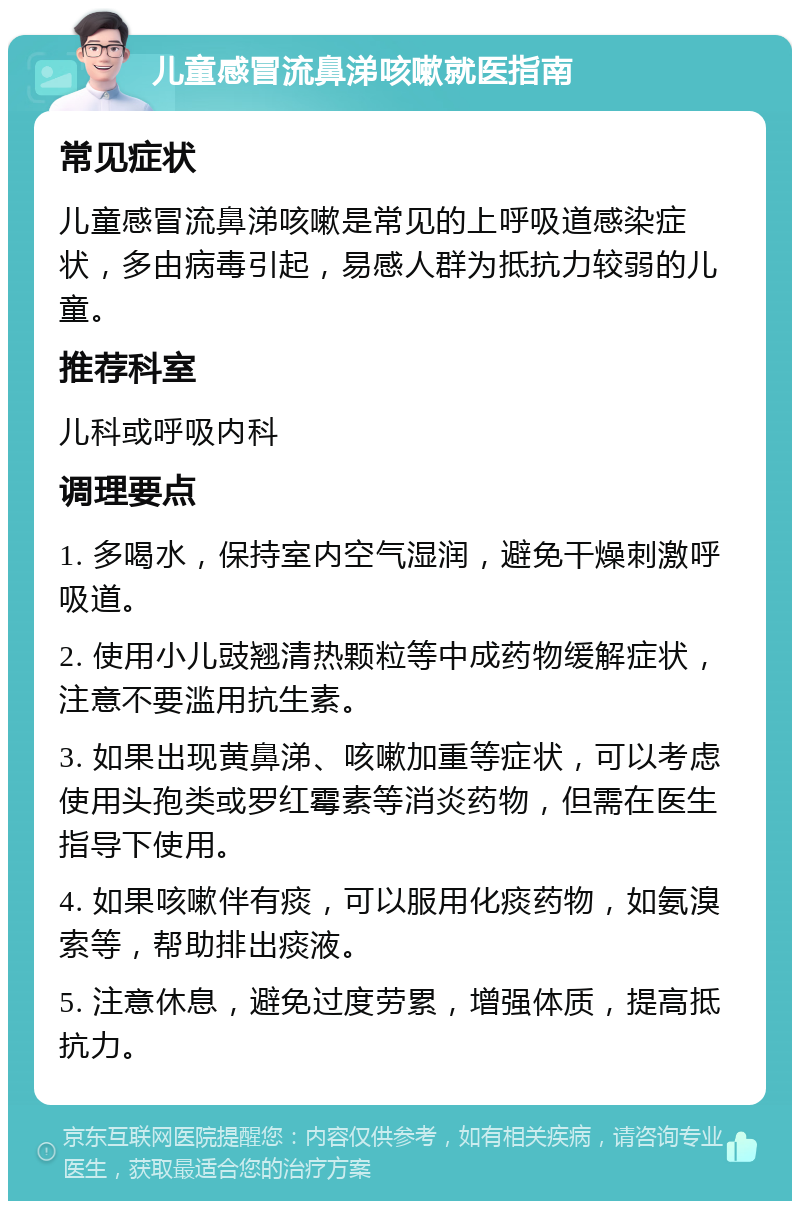 儿童感冒流鼻涕咳嗽就医指南 常见症状 儿童感冒流鼻涕咳嗽是常见的上呼吸道感染症状，多由病毒引起，易感人群为抵抗力较弱的儿童。 推荐科室 儿科或呼吸内科 调理要点 1. 多喝水，保持室内空气湿润，避免干燥刺激呼吸道。 2. 使用小儿豉翘清热颗粒等中成药物缓解症状，注意不要滥用抗生素。 3. 如果出现黄鼻涕、咳嗽加重等症状，可以考虑使用头孢类或罗红霉素等消炎药物，但需在医生指导下使用。 4. 如果咳嗽伴有痰，可以服用化痰药物，如氨溴索等，帮助排出痰液。 5. 注意休息，避免过度劳累，增强体质，提高抵抗力。