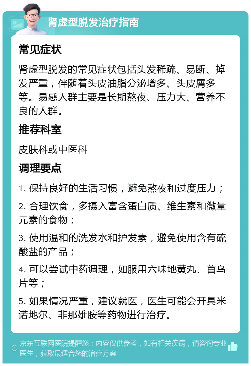 肾虚型脱发治疗指南 常见症状 肾虚型脱发的常见症状包括头发稀疏、易断、掉发严重，伴随着头皮油脂分泌增多、头皮屑多等。易感人群主要是长期熬夜、压力大、营养不良的人群。 推荐科室 皮肤科或中医科 调理要点 1. 保持良好的生活习惯，避免熬夜和过度压力； 2. 合理饮食，多摄入富含蛋白质、维生素和微量元素的食物； 3. 使用温和的洗发水和护发素，避免使用含有硫酸盐的产品； 4. 可以尝试中药调理，如服用六味地黄丸、首乌片等； 5. 如果情况严重，建议就医，医生可能会开具米诺地尔、非那雄胺等药物进行治疗。