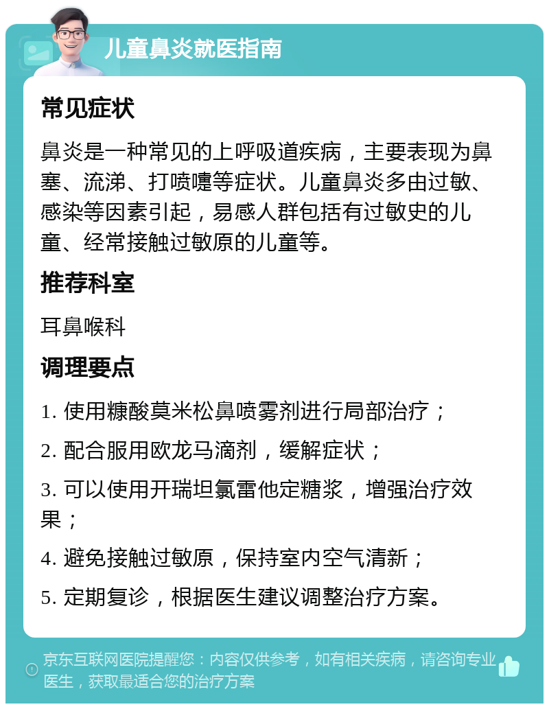 儿童鼻炎就医指南 常见症状 鼻炎是一种常见的上呼吸道疾病，主要表现为鼻塞、流涕、打喷嚏等症状。儿童鼻炎多由过敏、感染等因素引起，易感人群包括有过敏史的儿童、经常接触过敏原的儿童等。 推荐科室 耳鼻喉科 调理要点 1. 使用糠酸莫米松鼻喷雾剂进行局部治疗； 2. 配合服用欧龙马滴剂，缓解症状； 3. 可以使用开瑞坦氯雷他定糖浆，增强治疗效果； 4. 避免接触过敏原，保持室内空气清新； 5. 定期复诊，根据医生建议调整治疗方案。