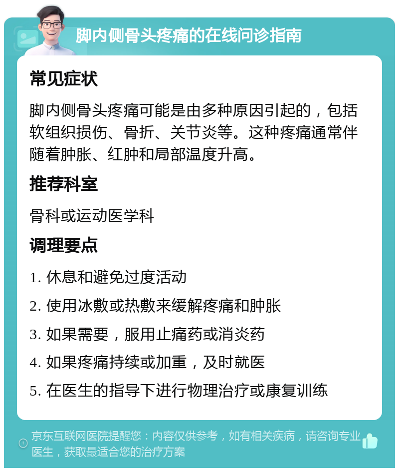 脚内侧骨头疼痛的在线问诊指南 常见症状 脚内侧骨头疼痛可能是由多种原因引起的，包括软组织损伤、骨折、关节炎等。这种疼痛通常伴随着肿胀、红肿和局部温度升高。 推荐科室 骨科或运动医学科 调理要点 1. 休息和避免过度活动 2. 使用冰敷或热敷来缓解疼痛和肿胀 3. 如果需要，服用止痛药或消炎药 4. 如果疼痛持续或加重，及时就医 5. 在医生的指导下进行物理治疗或康复训练