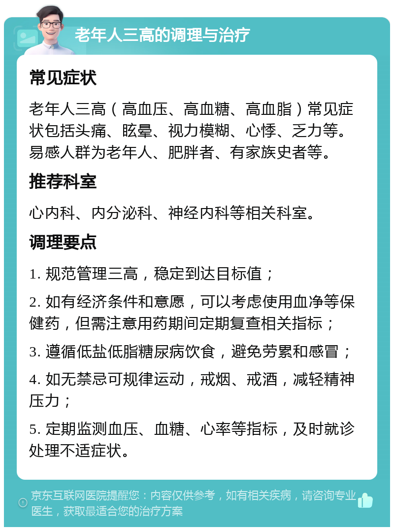 老年人三高的调理与治疗 常见症状 老年人三高（高血压、高血糖、高血脂）常见症状包括头痛、眩晕、视力模糊、心悸、乏力等。易感人群为老年人、肥胖者、有家族史者等。 推荐科室 心内科、内分泌科、神经内科等相关科室。 调理要点 1. 规范管理三高，稳定到达目标值； 2. 如有经济条件和意愿，可以考虑使用血净等保健药，但需注意用药期间定期复查相关指标； 3. 遵循低盐低脂糖尿病饮食，避免劳累和感冒； 4. 如无禁忌可规律运动，戒烟、戒酒，减轻精神压力； 5. 定期监测血压、血糖、心率等指标，及时就诊处理不适症状。