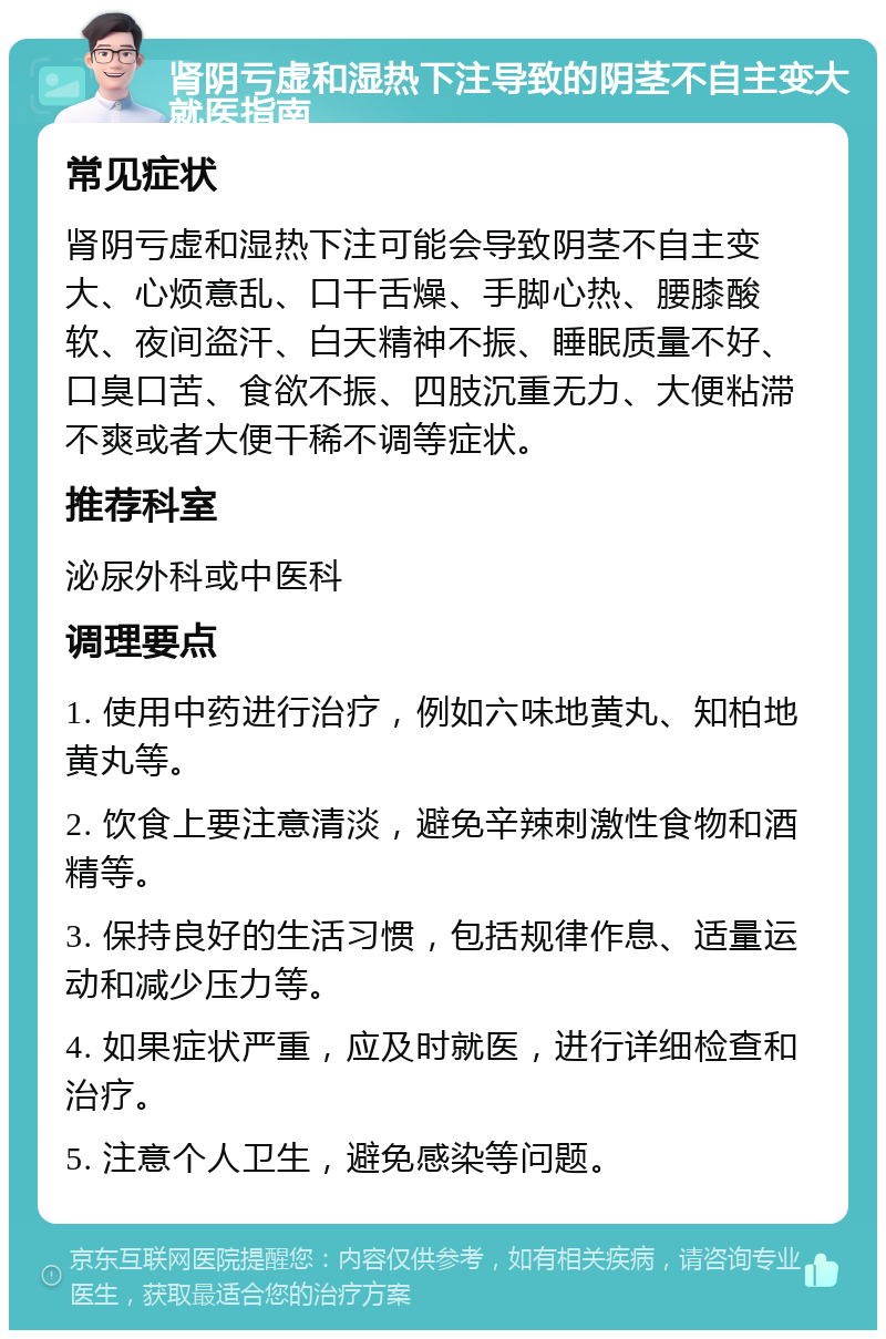 肾阴亏虚和湿热下注导致的阴茎不自主变大就医指南 常见症状 肾阴亏虚和湿热下注可能会导致阴茎不自主变大、心烦意乱、口干舌燥、手脚心热、腰膝酸软、夜间盗汗、白天精神不振、睡眠质量不好、口臭口苦、食欲不振、四肢沉重无力、大便粘滞不爽或者大便干稀不调等症状。 推荐科室 泌尿外科或中医科 调理要点 1. 使用中药进行治疗，例如六味地黄丸、知柏地黄丸等。 2. 饮食上要注意清淡，避免辛辣刺激性食物和酒精等。 3. 保持良好的生活习惯，包括规律作息、适量运动和减少压力等。 4. 如果症状严重，应及时就医，进行详细检查和治疗。 5. 注意个人卫生，避免感染等问题。