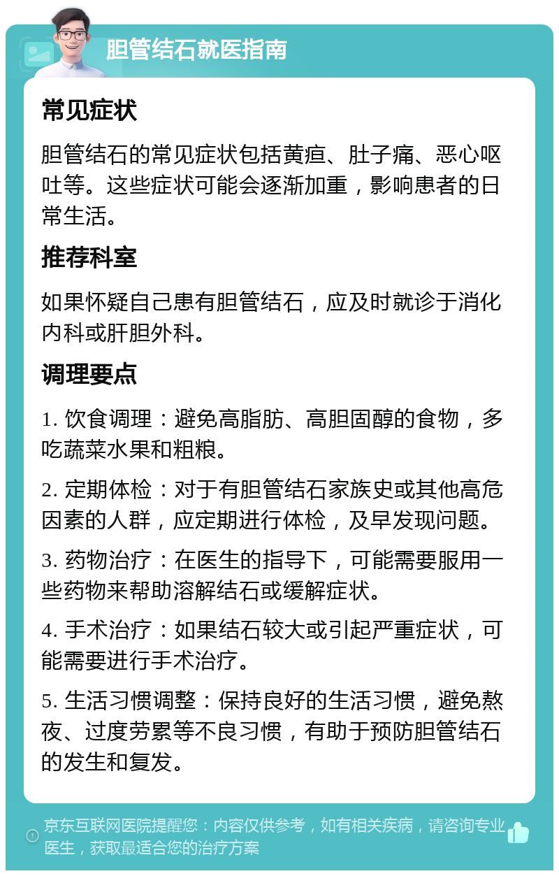 胆管结石就医指南 常见症状 胆管结石的常见症状包括黄疸、肚子痛、恶心呕吐等。这些症状可能会逐渐加重，影响患者的日常生活。 推荐科室 如果怀疑自己患有胆管结石，应及时就诊于消化内科或肝胆外科。 调理要点 1. 饮食调理：避免高脂肪、高胆固醇的食物，多吃蔬菜水果和粗粮。 2. 定期体检：对于有胆管结石家族史或其他高危因素的人群，应定期进行体检，及早发现问题。 3. 药物治疗：在医生的指导下，可能需要服用一些药物来帮助溶解结石或缓解症状。 4. 手术治疗：如果结石较大或引起严重症状，可能需要进行手术治疗。 5. 生活习惯调整：保持良好的生活习惯，避免熬夜、过度劳累等不良习惯，有助于预防胆管结石的发生和复发。