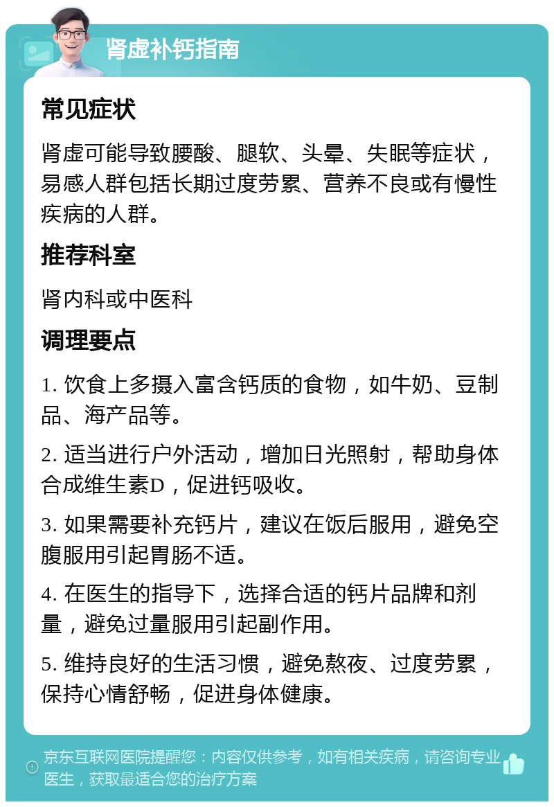 肾虚补钙指南 常见症状 肾虚可能导致腰酸、腿软、头晕、失眠等症状，易感人群包括长期过度劳累、营养不良或有慢性疾病的人群。 推荐科室 肾内科或中医科 调理要点 1. 饮食上多摄入富含钙质的食物，如牛奶、豆制品、海产品等。 2. 适当进行户外活动，增加日光照射，帮助身体合成维生素D，促进钙吸收。 3. 如果需要补充钙片，建议在饭后服用，避免空腹服用引起胃肠不适。 4. 在医生的指导下，选择合适的钙片品牌和剂量，避免过量服用引起副作用。 5. 维持良好的生活习惯，避免熬夜、过度劳累，保持心情舒畅，促进身体健康。