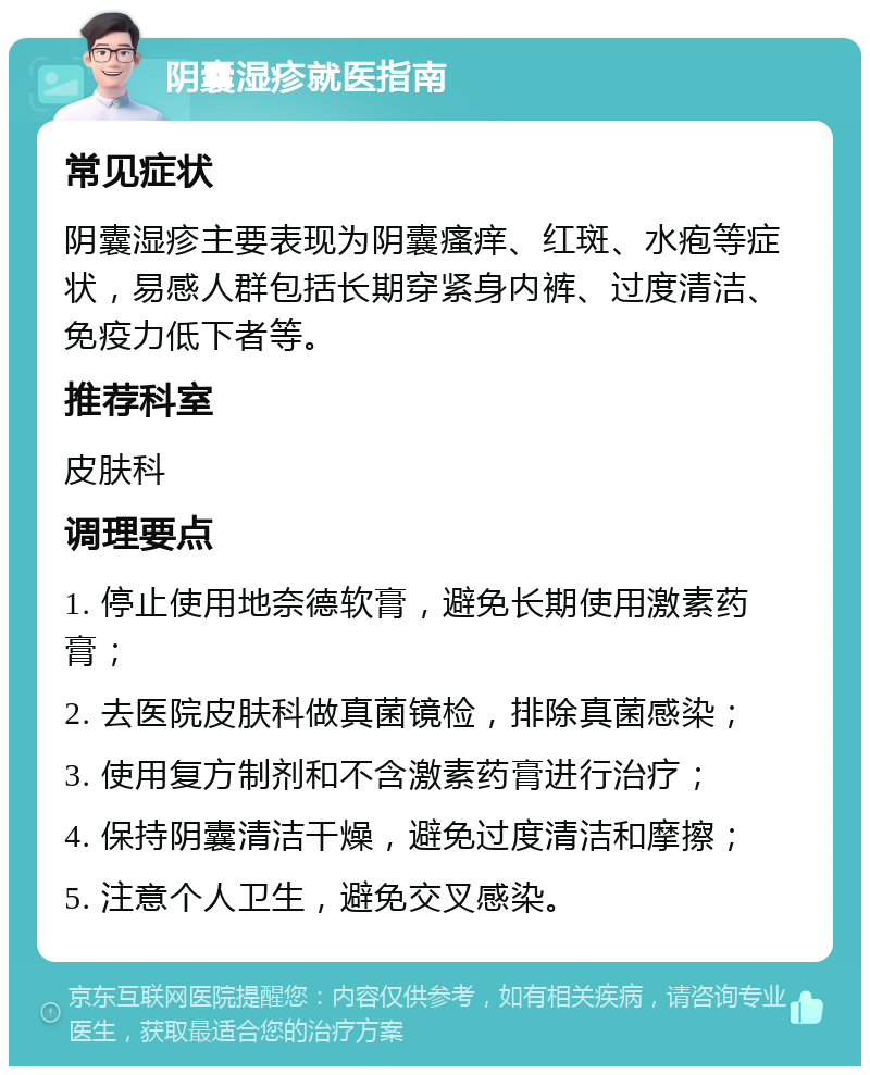 阴囊湿疹就医指南 常见症状 阴囊湿疹主要表现为阴囊瘙痒、红斑、水疱等症状，易感人群包括长期穿紧身内裤、过度清洁、免疫力低下者等。 推荐科室 皮肤科 调理要点 1. 停止使用地奈德软膏，避免长期使用激素药膏； 2. 去医院皮肤科做真菌镜检，排除真菌感染； 3. 使用复方制剂和不含激素药膏进行治疗； 4. 保持阴囊清洁干燥，避免过度清洁和摩擦； 5. 注意个人卫生，避免交叉感染。