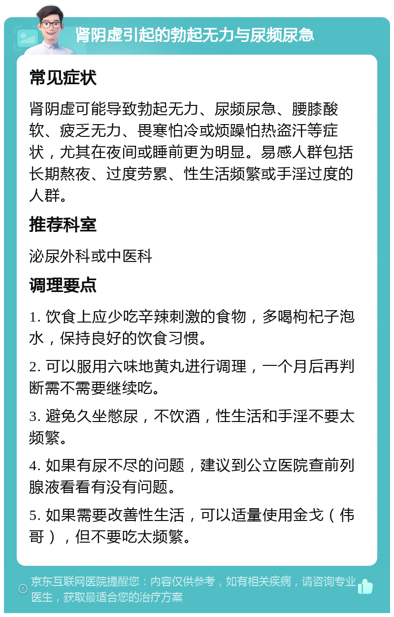 肾阴虚引起的勃起无力与尿频尿急 常见症状 肾阴虚可能导致勃起无力、尿频尿急、腰膝酸软、疲乏无力、畏寒怕冷或烦躁怕热盗汗等症状，尤其在夜间或睡前更为明显。易感人群包括长期熬夜、过度劳累、性生活频繁或手淫过度的人群。 推荐科室 泌尿外科或中医科 调理要点 1. 饮食上应少吃辛辣刺激的食物，多喝枸杞子泡水，保持良好的饮食习惯。 2. 可以服用六味地黄丸进行调理，一个月后再判断需不需要继续吃。 3. 避免久坐憋尿，不饮酒，性生活和手淫不要太频繁。 4. 如果有尿不尽的问题，建议到公立医院查前列腺液看看有没有问题。 5. 如果需要改善性生活，可以适量使用金戈（伟哥），但不要吃太频繁。