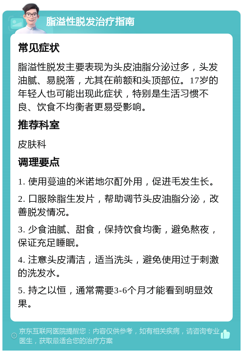 脂溢性脱发治疗指南 常见症状 脂溢性脱发主要表现为头皮油脂分泌过多，头发油腻、易脱落，尤其在前额和头顶部位。17岁的年轻人也可能出现此症状，特别是生活习惯不良、饮食不均衡者更易受影响。 推荐科室 皮肤科 调理要点 1. 使用蔓迪的米诺地尔酊外用，促进毛发生长。 2. 口服除脂生发片，帮助调节头皮油脂分泌，改善脱发情况。 3. 少食油腻、甜食，保持饮食均衡，避免熬夜，保证充足睡眠。 4. 注意头皮清洁，适当洗头，避免使用过于刺激的洗发水。 5. 持之以恒，通常需要3-6个月才能看到明显效果。