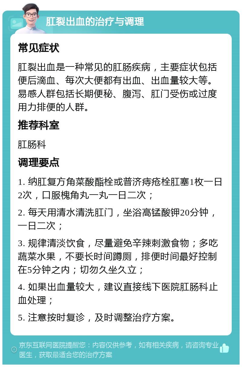 肛裂出血的治疗与调理 常见症状 肛裂出血是一种常见的肛肠疾病，主要症状包括便后滴血、每次大便都有出血、出血量较大等。易感人群包括长期便秘、腹泻、肛门受伤或过度用力排便的人群。 推荐科室 肛肠科 调理要点 1. 纳肛复方角菜酸酯栓或普济痔疮栓肛塞1枚一日2次，口服槐角丸一丸一日二次； 2. 每天用清水清洗肛门，坐浴高锰酸钾20分钟，一日二次； 3. 规律清淡饮食，尽量避免辛辣刺激食物；多吃蔬菜水果，不要长时间蹲厕，排便时间最好控制在5分钟之内；切勿久坐久立； 4. 如果出血量较大，建议直接线下医院肛肠科止血处理； 5. 注意按时复诊，及时调整治疗方案。