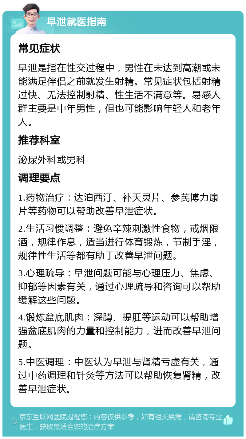 早泄就医指南 常见症状 早泄是指在性交过程中，男性在未达到高潮或未能满足伴侣之前就发生射精。常见症状包括射精过快、无法控制射精、性生活不满意等。易感人群主要是中年男性，但也可能影响年轻人和老年人。 推荐科室 泌尿外科或男科 调理要点 1.药物治疗：达泊西汀、补天灵片、参芪博力康片等药物可以帮助改善早泄症状。 2.生活习惯调整：避免辛辣刺激性食物，戒烟限酒，规律作息，适当进行体育锻炼，节制手淫，规律性生活等都有助于改善早泄问题。 3.心理疏导：早泄问题可能与心理压力、焦虑、抑郁等因素有关，通过心理疏导和咨询可以帮助缓解这些问题。 4.锻炼盆底肌肉：深蹲、提肛等运动可以帮助增强盆底肌肉的力量和控制能力，进而改善早泄问题。 5.中医调理：中医认为早泄与肾精亏虚有关，通过中药调理和针灸等方法可以帮助恢复肾精，改善早泄症状。