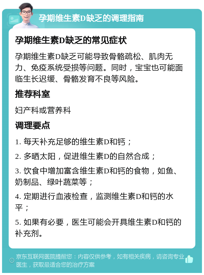 孕期维生素D缺乏的调理指南 孕期维生素D缺乏的常见症状 孕期维生素D缺乏可能导致骨骼疏松、肌肉无力、免疫系统受损等问题。同时，宝宝也可能面临生长迟缓、骨骼发育不良等风险。 推荐科室 妇产科或营养科 调理要点 1. 每天补充足够的维生素D和钙； 2. 多晒太阳，促进维生素D的自然合成； 3. 饮食中增加富含维生素D和钙的食物，如鱼、奶制品、绿叶蔬菜等； 4. 定期进行血液检查，监测维生素D和钙的水平； 5. 如果有必要，医生可能会开具维生素D和钙的补充剂。