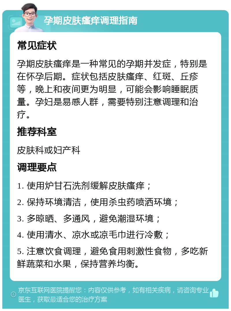 孕期皮肤瘙痒调理指南 常见症状 孕期皮肤瘙痒是一种常见的孕期并发症，特别是在怀孕后期。症状包括皮肤瘙痒、红斑、丘疹等，晚上和夜间更为明显，可能会影响睡眠质量。孕妇是易感人群，需要特别注意调理和治疗。 推荐科室 皮肤科或妇产科 调理要点 1. 使用炉甘石洗剂缓解皮肤瘙痒； 2. 保持环境清洁，使用杀虫药喷洒环境； 3. 多晾晒、多通风，避免潮湿环境； 4. 使用清水、凉水或凉毛巾进行冷敷； 5. 注意饮食调理，避免食用刺激性食物，多吃新鲜蔬菜和水果，保持营养均衡。