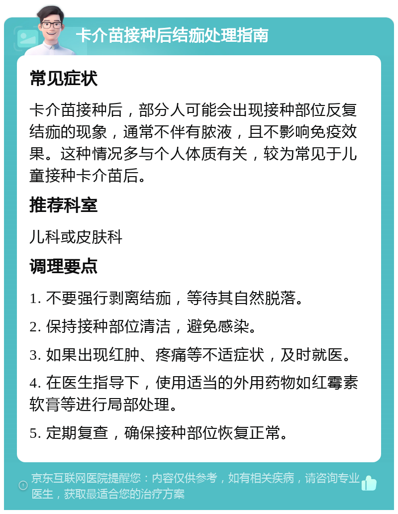 卡介苗接种后结痂处理指南 常见症状 卡介苗接种后，部分人可能会出现接种部位反复结痂的现象，通常不伴有脓液，且不影响免疫效果。这种情况多与个人体质有关，较为常见于儿童接种卡介苗后。 推荐科室 儿科或皮肤科 调理要点 1. 不要强行剥离结痂，等待其自然脱落。 2. 保持接种部位清洁，避免感染。 3. 如果出现红肿、疼痛等不适症状，及时就医。 4. 在医生指导下，使用适当的外用药物如红霉素软膏等进行局部处理。 5. 定期复查，确保接种部位恢复正常。