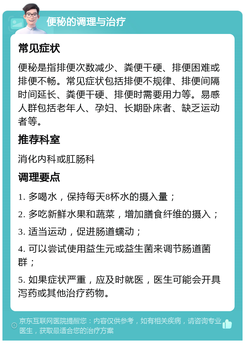 便秘的调理与治疗 常见症状 便秘是指排便次数减少、粪便干硬、排便困难或排便不畅。常见症状包括排便不规律、排便间隔时间延长、粪便干硬、排便时需要用力等。易感人群包括老年人、孕妇、长期卧床者、缺乏运动者等。 推荐科室 消化内科或肛肠科 调理要点 1. 多喝水，保持每天8杯水的摄入量； 2. 多吃新鲜水果和蔬菜，增加膳食纤维的摄入； 3. 适当运动，促进肠道蠕动； 4. 可以尝试使用益生元或益生菌来调节肠道菌群； 5. 如果症状严重，应及时就医，医生可能会开具泻药或其他治疗药物。