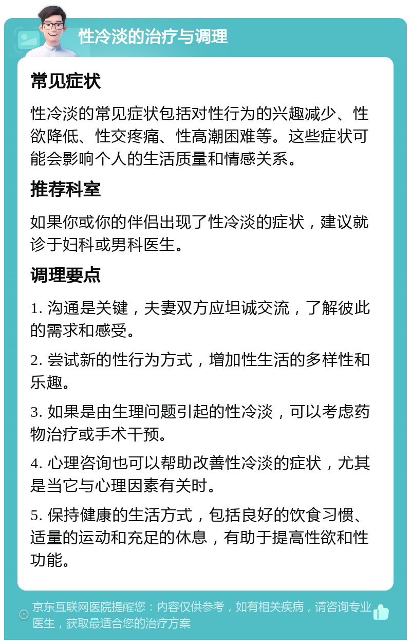 性冷淡的治疗与调理 常见症状 性冷淡的常见症状包括对性行为的兴趣减少、性欲降低、性交疼痛、性高潮困难等。这些症状可能会影响个人的生活质量和情感关系。 推荐科室 如果你或你的伴侣出现了性冷淡的症状，建议就诊于妇科或男科医生。 调理要点 1. 沟通是关键，夫妻双方应坦诚交流，了解彼此的需求和感受。 2. 尝试新的性行为方式，增加性生活的多样性和乐趣。 3. 如果是由生理问题引起的性冷淡，可以考虑药物治疗或手术干预。 4. 心理咨询也可以帮助改善性冷淡的症状，尤其是当它与心理因素有关时。 5. 保持健康的生活方式，包括良好的饮食习惯、适量的运动和充足的休息，有助于提高性欲和性功能。