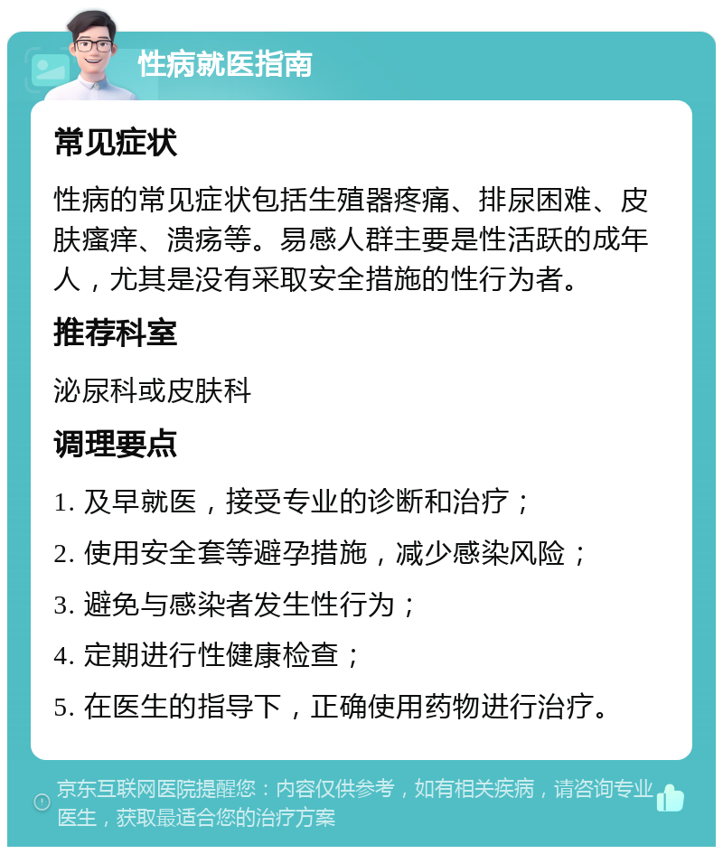 性病就医指南 常见症状 性病的常见症状包括生殖器疼痛、排尿困难、皮肤瘙痒、溃疡等。易感人群主要是性活跃的成年人，尤其是没有采取安全措施的性行为者。 推荐科室 泌尿科或皮肤科 调理要点 1. 及早就医，接受专业的诊断和治疗； 2. 使用安全套等避孕措施，减少感染风险； 3. 避免与感染者发生性行为； 4. 定期进行性健康检查； 5. 在医生的指导下，正确使用药物进行治疗。