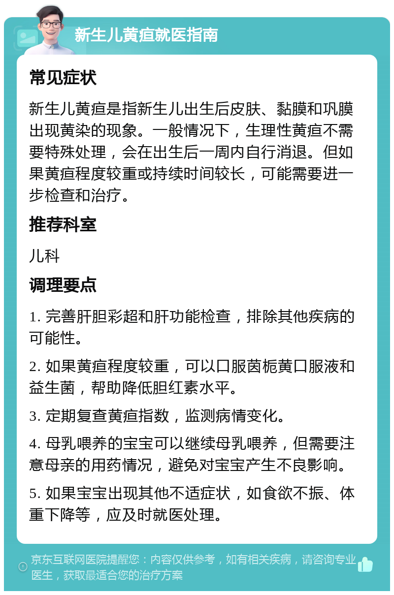 新生儿黄疸就医指南 常见症状 新生儿黄疸是指新生儿出生后皮肤、黏膜和巩膜出现黄染的现象。一般情况下，生理性黄疸不需要特殊处理，会在出生后一周内自行消退。但如果黄疸程度较重或持续时间较长，可能需要进一步检查和治疗。 推荐科室 儿科 调理要点 1. 完善肝胆彩超和肝功能检查，排除其他疾病的可能性。 2. 如果黄疸程度较重，可以口服茵栀黄口服液和益生菌，帮助降低胆红素水平。 3. 定期复查黄疸指数，监测病情变化。 4. 母乳喂养的宝宝可以继续母乳喂养，但需要注意母亲的用药情况，避免对宝宝产生不良影响。 5. 如果宝宝出现其他不适症状，如食欲不振、体重下降等，应及时就医处理。