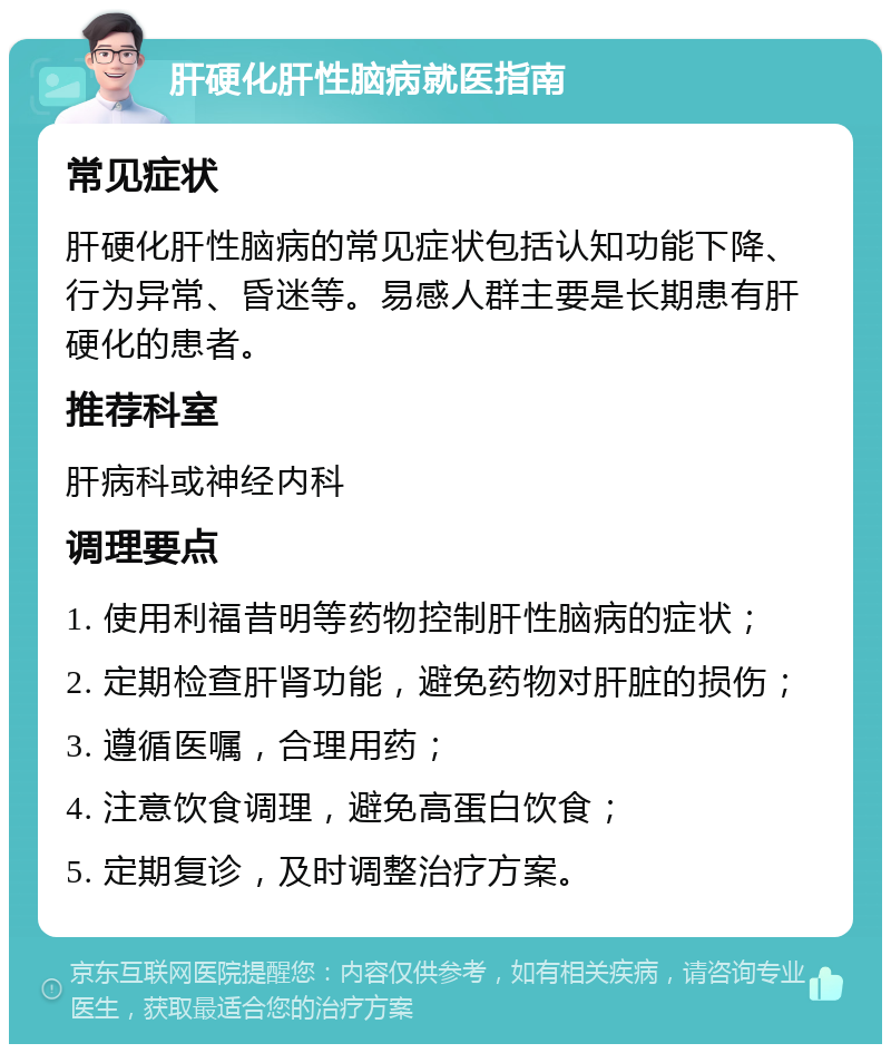 肝硬化肝性脑病就医指南 常见症状 肝硬化肝性脑病的常见症状包括认知功能下降、行为异常、昏迷等。易感人群主要是长期患有肝硬化的患者。 推荐科室 肝病科或神经内科 调理要点 1. 使用利福昔明等药物控制肝性脑病的症状； 2. 定期检查肝肾功能，避免药物对肝脏的损伤； 3. 遵循医嘱，合理用药； 4. 注意饮食调理，避免高蛋白饮食； 5. 定期复诊，及时调整治疗方案。