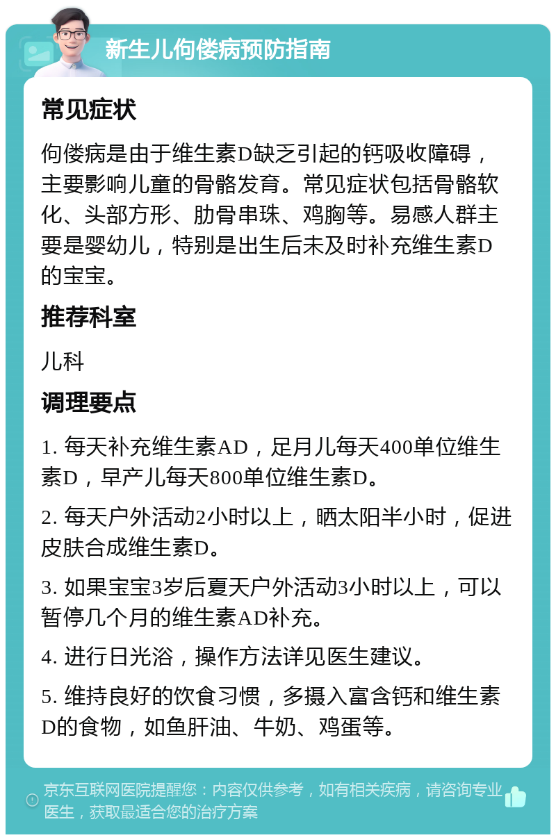 新生儿佝偻病预防指南 常见症状 佝偻病是由于维生素D缺乏引起的钙吸收障碍，主要影响儿童的骨骼发育。常见症状包括骨骼软化、头部方形、肋骨串珠、鸡胸等。易感人群主要是婴幼儿，特别是出生后未及时补充维生素D的宝宝。 推荐科室 儿科 调理要点 1. 每天补充维生素AD，足月儿每天400单位维生素D，早产儿每天800单位维生素D。 2. 每天户外活动2小时以上，晒太阳半小时，促进皮肤合成维生素D。 3. 如果宝宝3岁后夏天户外活动3小时以上，可以暂停几个月的维生素AD补充。 4. 进行日光浴，操作方法详见医生建议。 5. 维持良好的饮食习惯，多摄入富含钙和维生素D的食物，如鱼肝油、牛奶、鸡蛋等。