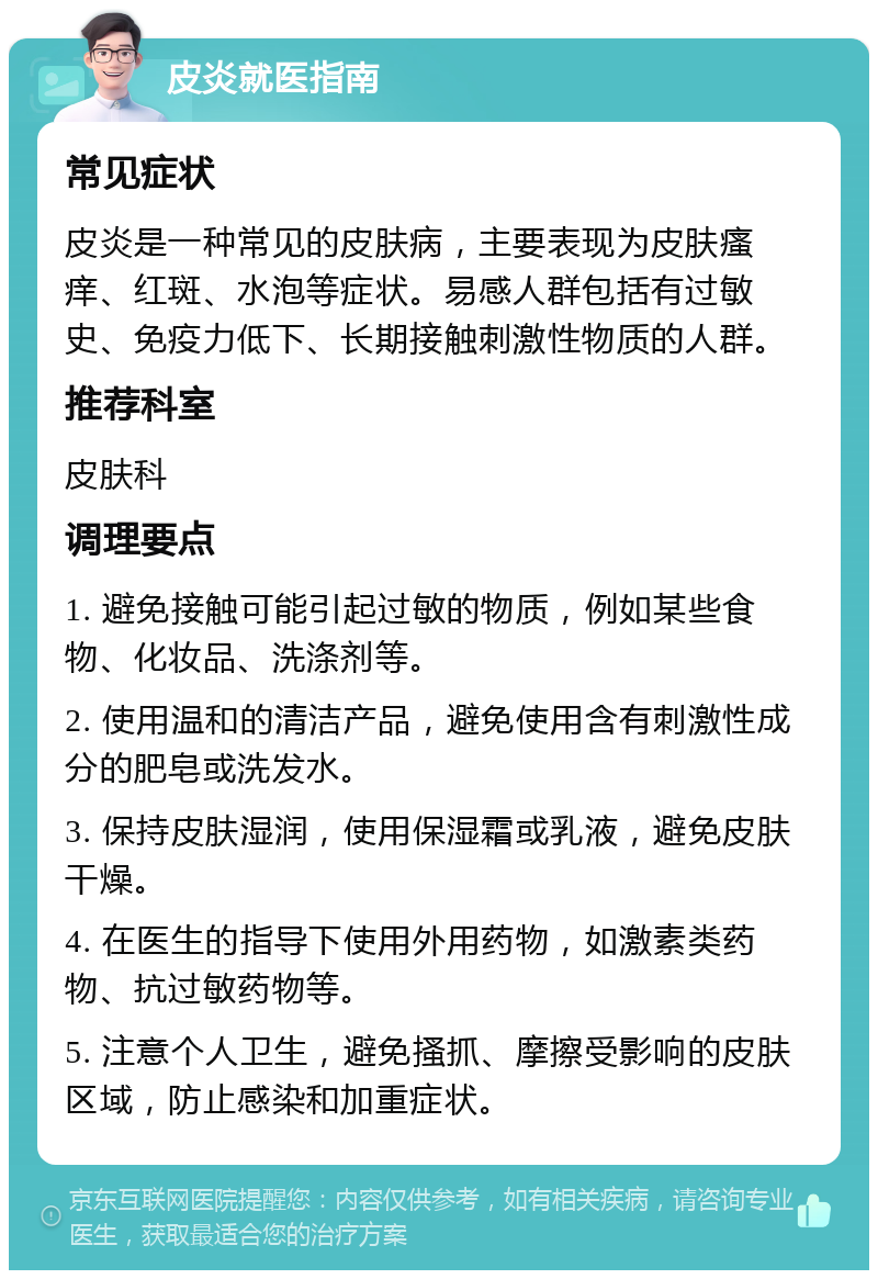 皮炎就医指南 常见症状 皮炎是一种常见的皮肤病，主要表现为皮肤瘙痒、红斑、水泡等症状。易感人群包括有过敏史、免疫力低下、长期接触刺激性物质的人群。 推荐科室 皮肤科 调理要点 1. 避免接触可能引起过敏的物质，例如某些食物、化妆品、洗涤剂等。 2. 使用温和的清洁产品，避免使用含有刺激性成分的肥皂或洗发水。 3. 保持皮肤湿润，使用保湿霜或乳液，避免皮肤干燥。 4. 在医生的指导下使用外用药物，如激素类药物、抗过敏药物等。 5. 注意个人卫生，避免搔抓、摩擦受影响的皮肤区域，防止感染和加重症状。