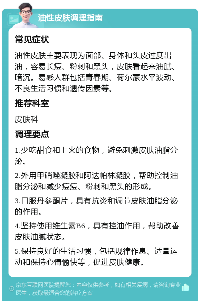 油性皮肤调理指南 常见症状 油性皮肤主要表现为面部、身体和头皮过度出油，容易长痘、粉刺和黑头，皮肤看起来油腻、暗沉。易感人群包括青春期、荷尔蒙水平波动、不良生活习惯和遗传因素等。 推荐科室 皮肤科 调理要点 1.少吃甜食和上火的食物，避免刺激皮肤油脂分泌。 2.外用甲硝唑凝胶和阿达帕林凝胶，帮助控制油脂分泌和减少痘痘、粉刺和黑头的形成。 3.口服丹参酮片，具有抗炎和调节皮肤油脂分泌的作用。 4.坚持使用维生素B6，具有控油作用，帮助改善皮肤油腻状态。 5.保持良好的生活习惯，包括规律作息、适量运动和保持心情愉快等，促进皮肤健康。