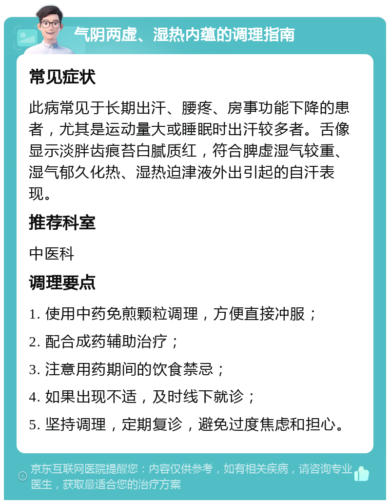 气阴两虚、湿热内蕴的调理指南 常见症状 此病常见于长期出汗、腰疼、房事功能下降的患者，尤其是运动量大或睡眠时出汗较多者。舌像显示淡胖齿痕苔白腻质红，符合脾虚湿气较重、湿气郁久化热、湿热迫津液外出引起的自汗表现。 推荐科室 中医科 调理要点 1. 使用中药免煎颗粒调理，方便直接冲服； 2. 配合成药辅助治疗； 3. 注意用药期间的饮食禁忌； 4. 如果出现不适，及时线下就诊； 5. 坚持调理，定期复诊，避免过度焦虑和担心。