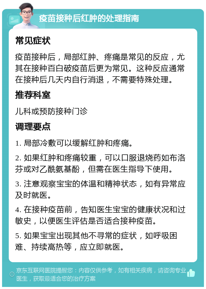 疫苗接种后红肿的处理指南 常见症状 疫苗接种后，局部红肿、疼痛是常见的反应，尤其在接种百白破疫苗后更为常见。这种反应通常在接种后几天内自行消退，不需要特殊处理。 推荐科室 儿科或预防接种门诊 调理要点 1. 局部冷敷可以缓解红肿和疼痛。 2. 如果红肿和疼痛较重，可以口服退烧药如布洛芬或对乙酰氨基酚，但需在医生指导下使用。 3. 注意观察宝宝的体温和精神状态，如有异常应及时就医。 4. 在接种疫苗前，告知医生宝宝的健康状况和过敏史，以便医生评估是否适合接种疫苗。 5. 如果宝宝出现其他不寻常的症状，如呼吸困难、持续高热等，应立即就医。