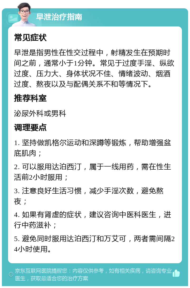 早泄治疗指南 常见症状 早泄是指男性在性交过程中，射精发生在预期时间之前，通常小于1分钟。常见于过度手淫、纵欲过度、压力大、身体状况不佳、情绪波动、烟酒过度、熬夜以及与配偶关系不和等情况下。 推荐科室 泌尿外科或男科 调理要点 1. 坚持做凯格尔运动和深蹲等锻炼，帮助增强盆底肌肉； 2. 可以服用达泊西汀，属于一线用药，需在性生活前2小时服用； 3. 注意良好生活习惯，减少手淫次数，避免熬夜； 4. 如果有肾虚的症状，建议咨询中医科医生，进行中药滋补； 5. 避免同时服用达泊西汀和万艾可，两者需间隔24小时使用。