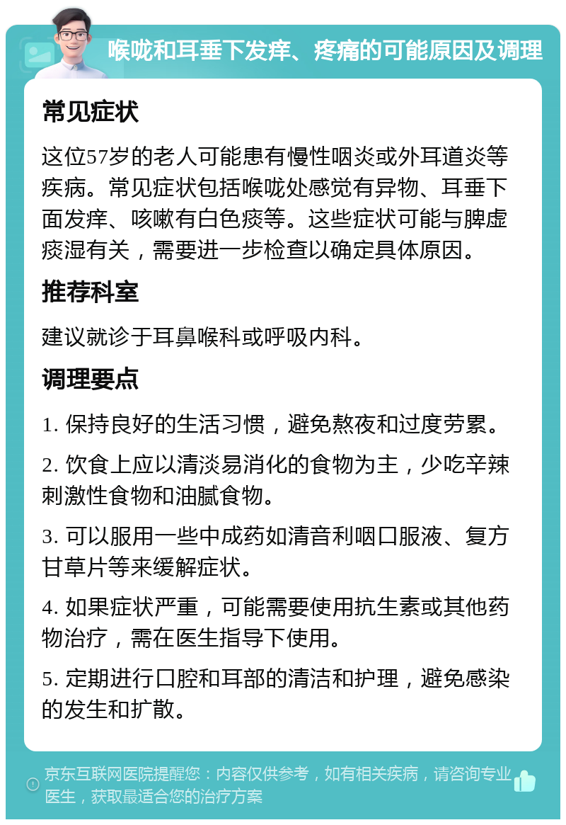 喉咙和耳垂下发痒、疼痛的可能原因及调理 常见症状 这位57岁的老人可能患有慢性咽炎或外耳道炎等疾病。常见症状包括喉咙处感觉有异物、耳垂下面发痒、咳嗽有白色痰等。这些症状可能与脾虚痰湿有关，需要进一步检查以确定具体原因。 推荐科室 建议就诊于耳鼻喉科或呼吸内科。 调理要点 1. 保持良好的生活习惯，避免熬夜和过度劳累。 2. 饮食上应以清淡易消化的食物为主，少吃辛辣刺激性食物和油腻食物。 3. 可以服用一些中成药如清音利咽口服液、复方甘草片等来缓解症状。 4. 如果症状严重，可能需要使用抗生素或其他药物治疗，需在医生指导下使用。 5. 定期进行口腔和耳部的清洁和护理，避免感染的发生和扩散。