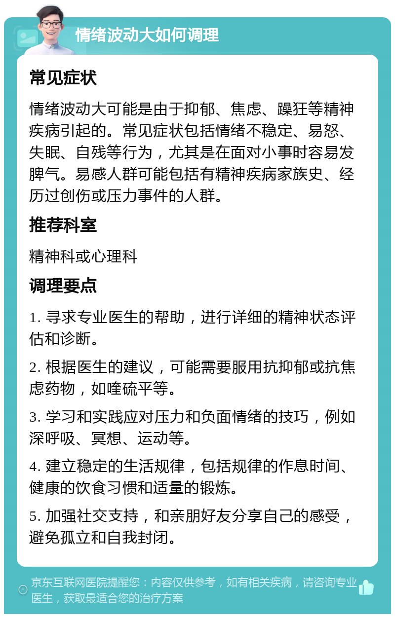 情绪波动大如何调理 常见症状 情绪波动大可能是由于抑郁、焦虑、躁狂等精神疾病引起的。常见症状包括情绪不稳定、易怒、失眠、自残等行为，尤其是在面对小事时容易发脾气。易感人群可能包括有精神疾病家族史、经历过创伤或压力事件的人群。 推荐科室 精神科或心理科 调理要点 1. 寻求专业医生的帮助，进行详细的精神状态评估和诊断。 2. 根据医生的建议，可能需要服用抗抑郁或抗焦虑药物，如喹硫平等。 3. 学习和实践应对压力和负面情绪的技巧，例如深呼吸、冥想、运动等。 4. 建立稳定的生活规律，包括规律的作息时间、健康的饮食习惯和适量的锻炼。 5. 加强社交支持，和亲朋好友分享自己的感受，避免孤立和自我封闭。