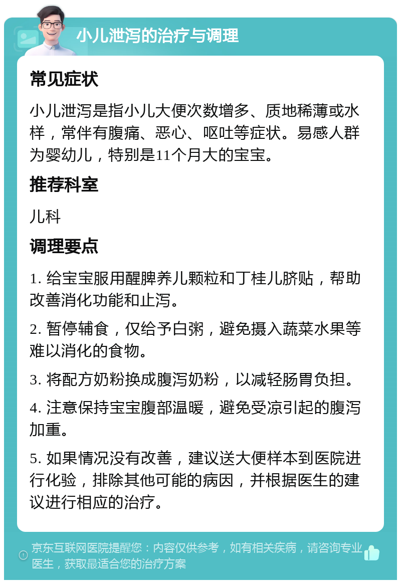 小儿泄泻的治疗与调理 常见症状 小儿泄泻是指小儿大便次数增多、质地稀薄或水样，常伴有腹痛、恶心、呕吐等症状。易感人群为婴幼儿，特别是11个月大的宝宝。 推荐科室 儿科 调理要点 1. 给宝宝服用醒脾养儿颗粒和丁桂儿脐贴，帮助改善消化功能和止泻。 2. 暂停辅食，仅给予白粥，避免摄入蔬菜水果等难以消化的食物。 3. 将配方奶粉换成腹泻奶粉，以减轻肠胃负担。 4. 注意保持宝宝腹部温暖，避免受凉引起的腹泻加重。 5. 如果情况没有改善，建议送大便样本到医院进行化验，排除其他可能的病因，并根据医生的建议进行相应的治疗。