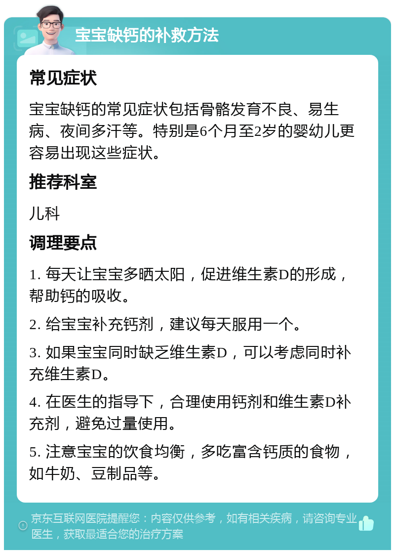 宝宝缺钙的补救方法 常见症状 宝宝缺钙的常见症状包括骨骼发育不良、易生病、夜间多汗等。特别是6个月至2岁的婴幼儿更容易出现这些症状。 推荐科室 儿科 调理要点 1. 每天让宝宝多晒太阳，促进维生素D的形成，帮助钙的吸收。 2. 给宝宝补充钙剂，建议每天服用一个。 3. 如果宝宝同时缺乏维生素D，可以考虑同时补充维生素D。 4. 在医生的指导下，合理使用钙剂和维生素D补充剂，避免过量使用。 5. 注意宝宝的饮食均衡，多吃富含钙质的食物，如牛奶、豆制品等。